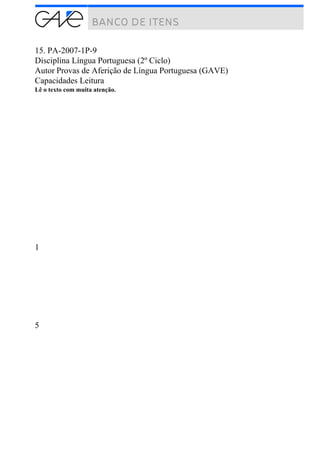 15. PA-2007-1P-9
Disciplina Língua Portuguesa (2º Ciclo)
Autor Provas de Aferição de Língua Portuguesa (GAVE)
Capacidades Leitura
Lê o texto com muita atenção.
1
5
 