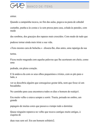entrar.
Quando a campainha tocava, no fim das aulas, pegava na pasta de cabedal
castanho, punha-a às costas e ia sem pressa para casa, colada às paredes, com
medo
das sombras, dos gracejos dos rapazes mais crescidos. Com medo de tudo que
pudesse tornar ainda mais triste a sua vida.
«Tens mesmo cara de bolacha.» - dissera-lhe, dias antes, uma rapariga da sua
turma.
Ficou muito magoada com aquelas palavras que lhe acertaram em cheio, como
uma
pedrada, em pleno coração.
E lá andava ela com os seus olhos pequeninos e tristes, com os pés para o
lado, a
ver se descobria alguém que conseguisse gostar dela, nem que fosse só um
bocadinho.
No caminho para casa encontrava todos os dias o homem do realejo1.
Era muito velho e estava sempre a sorrir. Trazia, poisado no ombro, um
grande
papagaio de muitas cores que passava o tempo todo a dormitar.
Quase ninguém reparava no velho que tocava cantigas muito antigas, à
esquina de
duas ruas sem sol. Era um homem solitário2.
 