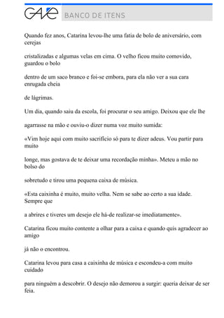 Quando fez anos, Catarina levou-lhe uma fatia de bolo de aniversário, com
cerejas
cristalizadas e algumas velas em cima. O velho ficou muito comovido,
guardou o bolo
dentro de um saco branco e foi-se embora, para ela não ver a sua cara
enrugada cheia
de lágrimas.
Um dia, quando saiu da escola, foi procurar o seu amigo. Deixou que ele lhe
agarrasse na mão e ouviu-o dizer numa voz muito sumida:
«Vim hoje aqui com muito sacrifício só para te dizer adeus. Vou partir para
muito
longe, mas gostava de te deixar uma recordação minha». Meteu a mão no
bolso do
sobretudo e tirou uma pequena caixa de música.
«Esta caixinha é muito, muito velha. Nem se sabe ao certo a sua idade.
Sempre que
a abrires e tiveres um desejo ele há-de realizar-se imediatamente».
Catarina ficou muito contente a olhar para a caixa e quando quis agradecer ao
amigo
já não o encontrou.
Catarina levou para casa a caixinha de música e escondeu-a com muito
cuidado
para ninguém a descobrir. O desejo não demorou a surgir: queria deixar de ser
feia.
 