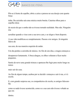 Pôs-se à frente do espelho, abriu a caixa e pensou no seu desejo com quanta
força
tinha. Da caixinha saía uma música muito bonita. Catarina olhou para o
espelho cheia
de receio de que o sonho não se tivesse tornado realidade. Mas não. Ninguém
iria
acreditar quando a visse com a sua nova cara, o ar alegre e bem disposto.
A sua vida modificou-se completamente. Passou a ter amigos. Já ninguém
falava da
sua cara, da sua maneira esquisita de andar.
Um dia perdeu a caixinha de música. Ao fim de uns dias, a magia começou a
desaparecer lentamente. A boca alargou, os olhos voltaram a ficar muito
pequenos.
Sentiu de novo uma grande tristeza e apeteceu-lhe fugir para muito longe ou
nunca
mais sair de casa.
Ao fim de algum tempo, acabou por se decidir: começou a sair à rua, a ir à
escola.
E, com grande surpresa sua, os companheiros de escola, os amigos falavam-
lhe
como se nada tivesse acontecido, como se a sua cara não tivesse voltado ao
que era
dantes.
 