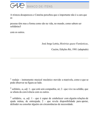 A tristeza desapareceu e Catarina percebeu que o importante não é a cara que
as
pessoas têm mas a forma como são na vida, no mundo, como sabem ser
solidárias3
com os outros.
José Jorge Letria, Histórias quase Fantásticas,
Cacém, Edições Ró, 1981 (adaptado)
1 realejo - instrumento musical mecânico movido a manivela, como o que se
pode observar na figura ao lado.
2 solitário, -a, adj. 1 - que está sem companhia, só; 2 - que vive na solidão, que
se afasta da convivência com os outros.
3 solidário, -a, adj. 1 - que é capaz de estabelecer com alguém relações de
ajuda mútua, de entreajuda; 2 - que revela disponibilidade para apoiar,
defender ou consolar alguém em circunstâncias de necessidade.
 