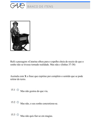 Relê a passagem «Catarina olhou para o espelho cheia de receio de que o
sonho não se tivesse tornado realidade. Mas não.» (linhas 37-38)
Assinala com X a frase que exprime por completo o sentido que se pode
retirar do texto.
15.1
Mas não gostou do que viu.
15.2
Mas não, o seu sonho concretizou-se.
15.3
Mas não quis fiar-se em magias.
 