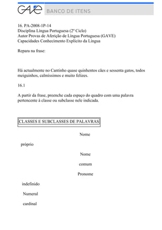 16. PA-2008-1P-14
Disciplina Língua Portuguesa (2º Ciclo)
Autor Provas de Aferição de Língua Portuguesa (GAVE)
Capacidades Conhecimento Explícito da Língua
Repara na frase:
Há actualmente no Cantinho quase quinhentos cães e sessenta gatos, todos
meiguinhos, calmíssimos e muito felizes.
16.1
A partir da frase, preenche cada espaço do quadro com uma palavra
pertencente à classe ou subclasse nele indicada.
CLASSES E SUBCLASSES DE PALAVRAS
Nome
próprio
Nome
comum
Pronome
indefinido
Numeral
cardinal
 