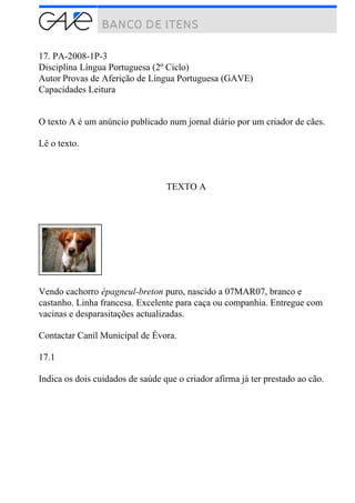 17. PA-2008-1P-3
Disciplina Língua Portuguesa (2º Ciclo)
Autor Provas de Aferição de Língua Portuguesa (GAVE)
Capacidades Leitura
O texto A é um anúncio publicado num jornal diário por um criador de cães.
Lê o texto.
TEXTO A
Vendo cachorro épagneul-breton puro, nascido a 07MAR07, branco e
castanho. Linha francesa. Excelente para caça ou companhia. Entregue com
vacinas e desparasitações actualizadas.
Contactar Canil Municipal de Évora.
17.1
Indica os dois cuidados de saúde que o criador afirma já ter prestado ao cão.
 