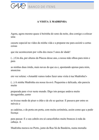 A VISITA À MADRINHA
Agora, agora mesmo quase à beirinha do sono da noite, dou comigo a colocar
uma
cassete especial no vídeo da minha vida e a preparar-me para assistir a certas
coisas
que me aconteceram por volta dos meus 5 anos de idade!
(...) Um dia, por alturas da Páscoa desse ano, a nossa mãe olhou para mim e
para
as minhas duas irmãs, mais novas do que eu e, apontando apenas para mim,
anunciou
em voz solene: «Amanhã vamos todos fazer uma visita à tua Madrinha!»
(...) A minha Madrinha era nossa tia-avó. Pequenina e delicada, não parecia
muito
preparada para viver neste mundo. Digo isto porque andava muito
devagarinho, como
se tivesse medo de pisar o chão e de ele se queixar. E passava por entre os
móveis e
as cadeiras, e de porta em porta, com muita cerimónia, assim como que a pedir
licença
para passar. E o seu cabelo era só caracolinhos muito brancos à roda da
cabeça. A
Madrinha morava no Porto, junto da Rua Sá da Bandeira, numa moradia
 