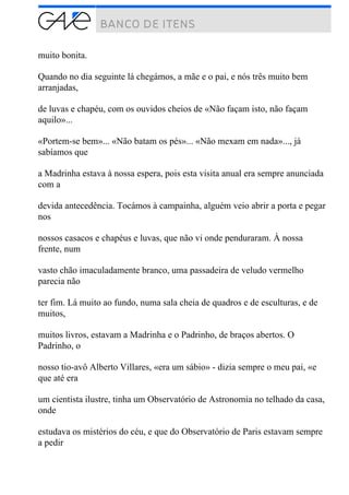 muito bonita.
Quando no dia seguinte lá chegámos, a mãe e o pai, e nós três muito bem
arranjadas,
de luvas e chapéu, com os ouvidos cheios de «Não façam isto, não façam
aquilo»...
«Portem-se bem»... «Não batam os pés»... «Não mexam em nada»..., já
sabíamos que
a Madrinha estava à nossa espera, pois esta visita anual era sempre anunciada
com a
devida antecedência. Tocámos à campainha, alguém veio abrir a porta e pegar
nos
nossos casacos e chapéus e luvas, que não vi onde penduraram. À nossa
frente, num
vasto chão imaculadamente branco, uma passadeira de veludo vermelho
parecia não
ter fim. Lá muito ao fundo, numa sala cheia de quadros e de esculturas, e de
muitos,
muitos livros, estavam a Madrinha e o Padrinho, de braços abertos. O
Padrinho, o
nosso tio-avô Alberto Villares, «era um sábio» - dizia sempre o meu pai, «e
que até era
um cientista ilustre, tinha um Observatório de Astronomia no telhado da casa,
onde
estudava os mistérios do céu, e que do Observatório de Paris estavam sempre
a pedir
 