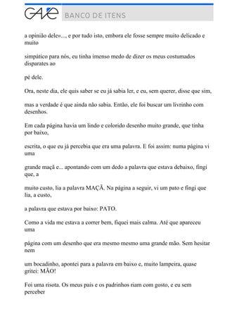 a opinião dele»..., e por tudo isto, embora ele fosse sempre muito delicado e
muito
simpático para nós, eu tinha imenso medo de dizer os meus costumados
disparates ao
pé dele.
Ora, neste dia, ele quis saber se eu já sabia ler, e eu, sem querer, disse que sim,
mas a verdade é que ainda não sabia. Então, ele foi buscar um livrinho com
desenhos.
Em cada página havia um lindo e colorido desenho muito grande, que tinha
por baixo,
escrita, o que eu já percebia que era uma palavra. E foi assim: numa página vi
uma
grande maçã e... apontando com um dedo a palavra que estava debaixo, fingi
que, a
muito custo, lia a palavra MAÇÃ. Na página a seguir, vi um pato e fingi que
lia, a custo,
a palavra que estava por baixo: PATO.
Como a vida me estava a correr bem, fiquei mais calma. Até que apareceu
uma
página com um desenho que era mesmo mesmo uma grande mão. Sem hesitar
nem
um bocadinho, apontei para a palavra em baixo e, muito lampeira, quase
gritei: MÃO!
Foi uma risota. Os meus pais e os padrinhos riam com gosto, e eu sem
perceber
 