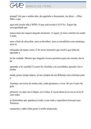 porquê! Até que a minha mãe, devagarinho e docemente, me disse: - «Não,
filha, o que
aqui está escrito não é MÃO. O que está escrito é LUVA». Fiquei tão
envergonhada que
nunca mais me esqueci daquele momento. A seguir, já nem o lanche me soube
a nada,
nem o bolo de chocolate, nem os docinhos, nem as torradinhas com manteiga,
nem os
rebuçados de tantas cores. E foi nesse momento que resolvi que tinha de
aprender a
ler de verdade. Mesmo que ninguém tivesse paciência para me ensinar, havia
de
aprender a ler sozinha! E assim foi. Sozinha e às escondidas, aprendi a ler à
minha
moda, pouco tempo depois, já nos campos de um Ribatejo com extremas para
o
Alentejo, em terras da minha mãe, onde passámos a viver. Só aos 9 anos fui
pela
primeira vez para um Colégio, em Lisboa. E nessa altura já eu era tu cá-tu lá
com todas
as historinhas que apanhava à mão e com toda a experiência boa que uma
Natureza
campestre e sábia tinha posto à minha disposição.
 