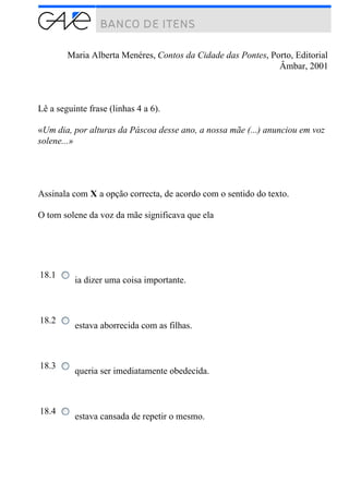 Maria Alberta Menéres, Contos da Cidade das Pontes, Porto, Editorial
Âmbar, 2001
Lê a seguinte frase (linhas 4 a 6).
«Um dia, por alturas da Páscoa desse ano, a nossa mãe (...) anunciou em voz
solene...»
Assinala com X a opção correcta, de acordo com o sentido do texto.
O tom solene da voz da mãe significava que ela
18.1
ia dizer uma coisa importante.
18.2
estava aborrecida com as filhas.
18.3
queria ser imediatamente obedecida.
18.4
estava cansada de repetir o mesmo.
 