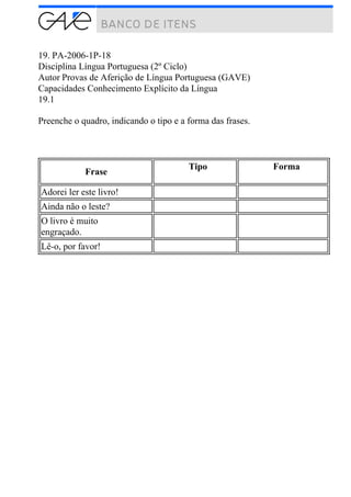 19. PA-2006-1P-18
Disciplina Língua Portuguesa (2º Ciclo)
Autor Provas de Aferição de Língua Portuguesa (GAVE)
Capacidades Conhecimento Explícito da Língua
19.1
Preenche o quadro, indicando o tipo e a forma das frases.
Frase
Tipo Forma
Adorei ler este livro!
Ainda não o leste?
O livro é muito
engraçado.
Lê-o, por favor!
 