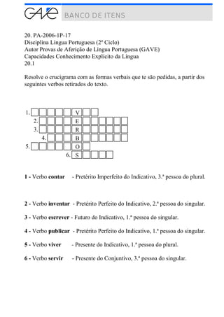 20. PA-2006-1P-17
Disciplina Língua Portuguesa (2º Ciclo)
Autor Provas de Aferição de Língua Portuguesa (GAVE)
Capacidades Conhecimento Explícito da Língua
20.1
Resolve o crucigrama com as formas verbais que te são pedidas, a partir dos
seguintes verbos retirados do texto.
1. V
2. E
3. R
4. B
5. O
6. S
1 - Verbo contar - Pretérito Imperfeito do Indicativo, 3.ª pessoa do plural.
2 - Verbo inventar - Pretérito Perfeito do Indicativo, 2.ª pessoa do singular.
3 - Verbo escrever - Futuro do Indicativo, 1.ª pessoa do singular.
4 - Verbo publicar - Pretérito Perfeito do Indicativo, 1.ª pessoa do singular.
5 - Verbo viver - Presente do Indicativo, 1.ª pessoa do plural.
6 - Verbo servir - Presente do Conjuntivo, 3.ª pessoa do singular.
 