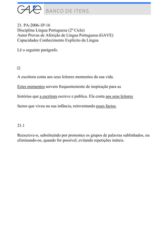 21. PA-2006-1P-16
Disciplina Língua Portuguesa (2º Ciclo)
Autor Provas de Aferição de Língua Portuguesa (GAVE)
Capacidades Conhecimento Explícito da Língua
Lê o seguinte parágrafo.
A escritora conta aos seus leitores momentos da sua vida.
Estes momentos servem frequentemente de inspiração para as
histórias que a escritora escreve e publica. Ela conta aos seus leitores
factos que viveu na sua infância, reinventando esses factos.
21.1
Reescreve-o, substituindo por pronomes os grupos de palavras sublinhados, ou
eliminando-os, quando for possível, evitando repetições inúteis.
 