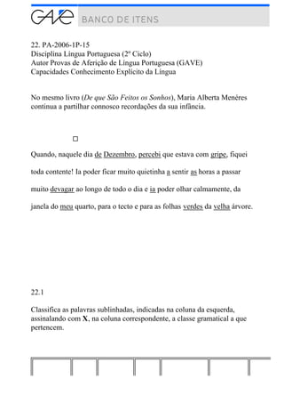 22. PA-2006-1P-15
Disciplina Língua Portuguesa (2º Ciclo)
Autor Provas de Aferição de Língua Portuguesa (GAVE)
Capacidades Conhecimento Explícito da Língua
No mesmo livro (De que São Feitos os Sonhos), Maria Alberta Menéres
continua a partilhar connosco recordações da sua infância.
Quando, naquele dia de Dezembro, percebi que estava com gripe, fiquei
toda contente! Ia poder ficar muito quietinha a sentir as horas a passar
muito devagar ao longo de todo o dia e ia poder olhar calmamente, da
janela do meu quarto, para o tecto e para as folhas verdes da velha árvore.
22.1
Classifica as palavras sublinhadas, indicadas na coluna da esquerda,
assinalando com X, na coluna correspondente, a classe gramatical a que
pertencem.
 