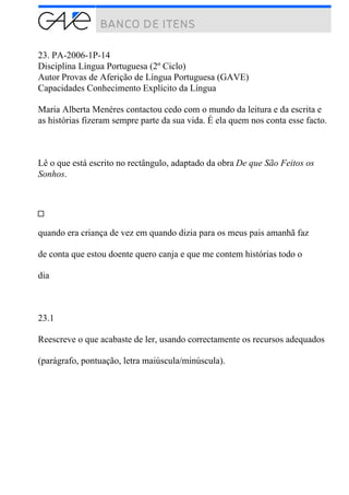 23. PA-2006-1P-14
Disciplina Língua Portuguesa (2º Ciclo)
Autor Provas de Aferição de Língua Portuguesa (GAVE)
Capacidades Conhecimento Explícito da Língua
Maria Alberta Menéres contactou cedo com o mundo da leitura e da escrita e
as histórias fizeram sempre parte da sua vida. É ela quem nos conta esse facto.
Lê o que está escrito no rectângulo, adaptado da obra De que São Feitos os
Sonhos.
quando era criança de vez em quando dizia para os meus pais amanhã faz
de conta que estou doente quero canja e que me contem histórias todo o
dia
23.1
Reescreve o que acabaste de ler, usando correctamente os recursos adequados
(parágrafo, pontuação, letra maiúscula/minúscula).
 