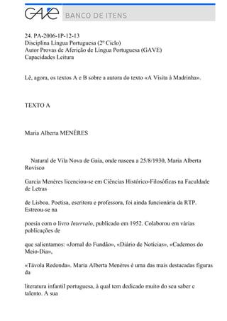 24. PA-2006-1P-12-13
Disciplina Língua Portuguesa (2º Ciclo)
Autor Provas de Aferição de Língua Portuguesa (GAVE)
Capacidades Leitura
Lê, agora, os textos A e B sobre a autora do texto «A Visita à Madrinha».
TEXTO A
Maria Alberta MENÉRES
Natural de Vila Nova de Gaia, onde nasceu a 25/8/1930, Maria Alberta
Rovisco
Garcia Menéres licenciou-se em Ciências Histórico-Filosóficas na Faculdade
de Letras
de Lisboa. Poetisa, escritora e professora, foi ainda funcionária da RTP.
Estreou-se na
poesia com o livro Intervalo, publicado em 1952. Colaborou em várias
publicações de
que salientamos: «Jornal do Fundão», «Diário de Notícias», «Cadernos do
Meio-Dia»,
«Távola Redonda». Maria AIberta Menéres é uma das mais destacadas figuras
da
literatura infantil portuguesa, à qual tem dedicado muito do seu saber e
talento. A sua
 