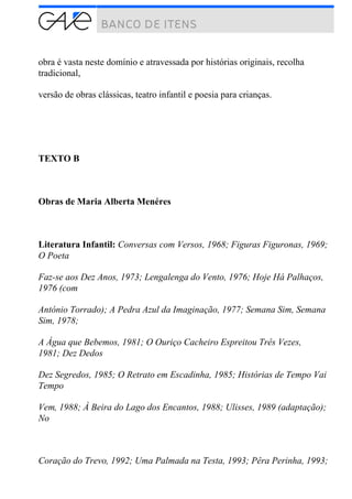 obra é vasta neste domínio e atravessada por histórias originais, recolha
tradicional,
versão de obras clássicas, teatro infantil e poesia para crianças.
TEXTO B
Obras de Maria Alberta Menéres
Literatura Infantil: Conversas com Versos, 1968; Figuras Figuronas, 1969;
O Poeta
Faz-se aos Dez Anos, 1973; Lengalenga do Vento, 1976; Hoje Há Palhaços,
1976 (com
António Torrado); A Pedra Azul da Imaginação, 1977; Semana Sim, Semana
Sim, 1978;
A Água que Bebemos, 1981; O Ouriço Cacheiro Espreitou Três Vezes,
1981; Dez Dedos
Dez Segredos, 1985; O Retrato em Escadinha, 1985; Histórias de Tempo Vai
Tempo
Vem, 1988; À Beira do Lago dos Encantos, 1988; Ulisses, 1989 (adaptação);
No
Coração do Trevo, 1992; Uma Palmada na Testa, 1993; Pêra Perinha, 1993;
 