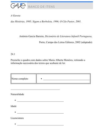 A Gaveta
das Histórias, 1995; Sigam a Borboleta, 1996; O Cão Pastor, 2001.
António Garcia Barreto, Dicionário de Literatura Infantil Portuguesa,
Porto, Campo das Letras Editores, 2002 (adaptado)
24.1
Preenche o quadro com dados sobre Maria Alberta Menéres, retirando a
informação necessária dos textos que acabaste de ler.
Nome completo ____________________________________
______________________________________
Naturalidade
____________________________________
Idade
____________________________________
Licenciatura
____________________________________
 