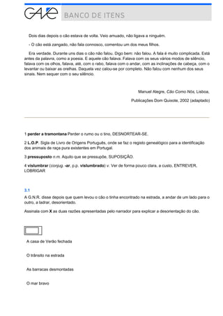 Dois dias depois o cão estava de volta. Veio amuado, não ligava a ninguém.
- O cão está zangado, não fala connosco, comentou um dos meus filhos.
Era verdade. Durante uns dias o cão não falou. Digo bem: não falou. A fala é muito complicada. Está
antes da palavra, como a poesia. E aquele cão falava. Falava com os seus vários modos de silêncio,
falava com os olhos, falava, até, com o rabo, falava com o andar, com as inclinações de cabeça, com o
levantar ou baixar as orelhas. Daquela vez calou-se por completo. Não falou com nenhum dos seus
sinais. Nem sequer com o seu silêncio.
Manuel Alegre, Cão Como Nós, Lisboa,
Publicações Dom Quixote, 2002 (adaptado)
1 perder a tramontana Perder o rumo ou o tino, DESNORTEAR-SE.
2 L.O.P. Sigla de Livro de Origens Português, onde se faz o registo genealógico para a identificação
dos animais de raça pura existentes em Portugal.
3 pressuposto n.m. Aquilo que se pressupõe, SUPOSIÇÃO.
4 vislumbrar (conjug. -ar, p.p. vislumbrado) v. Ver de forma pouco clara, a custo, ENTREVER,
LOBRIGAR
3.1
A G.N.R. disse depois que quem levou o cão o tinha encontrado na estrada, a andar de um lado para o
outro, a ladrar, desorientado.
Assinala com X as duas razões apresentadas pelo narrador para explicar a desorientação do cão.
A casa de Verão fechada
O trânsito na estrada
As barracas desmontadas
O mar bravo
 