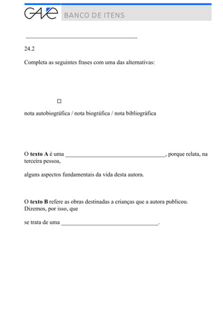 ______________________________________
24.2
Completa as seguintes frases com uma das alternativas:
nota autobiográfica / nota biográfica / nota bibliográfica
O texto A é uma __________________________________, porque relata, na
terceira pessoa,
alguns aspectos fundamentais da vida desta autora.
O texto B refere as obras destinadas a crianças que a autora publicou.
Dizemos, por isso, que
se trata de uma _________________________________.
 