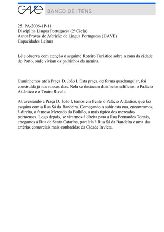 25. PA-2006-1P-11
Disciplina Língua Portuguesa (2º Ciclo)
Autor Provas de Aferição de Língua Portuguesa (GAVE)
Capacidades Leitura
Lê e observa com atenção o seguinte Roteiro Turístico sobre a zona da cidade
do Porto, onde viviam os padrinhos da menina.
Caminhemos até à Praça D. João I. Esta praça, de forma quadrangular, foi
construída já nos nossos dias. Nela se destacam dois belos edifícios: o Palácio
Atlântico e o Teatro Rivoli.
Atravessando a Praça D. João I, temos em frente o Palácio Atlântico, que faz
esquina com a Rua Sá da Bandeira. Começando a subir esta rua, encontramos,
à direita, o famoso Mercado do Bolhão, o mais típico dos mercados
portuenses. Logo depois, se virarmos à direita para a Rua Fernandes Tomás,
chegamos à Rua de Santa Catarina, paralela à Rua Sá da Bandeira e uma das
artérias comerciais mais conhecidas da Cidade Invicta.
 