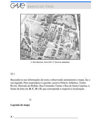 25.1
Baseando-te nas informações do texto e observando atentamente o mapa, faz a
sua legenda. Para responderes à questão, escreve Palácio Atlântico, Teatro
Rivoli, Mercado do Bolhão, Rua Fernandes Tomás e Rua de Santa Catarina, à
frente da letra (A, B, C, D e E) que corresponde à respectiva localização.
Legenda do mapa
A - __________________________________________________
 