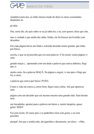 simpático para nós, eu tinha imenso medo de dizer os meus costumados
disparates ao
pé dele.
Ora, neste dia, ele quis saber se eu já sabia ler, e eu, sem querer, disse que sim,
mas a verdade é que ainda não sabia. Então, ele foi buscar um livrinho com
desenhos.
Em cada página havia um lindo e colorido desenho muito grande, que tinha
por baixo,
escrita, o que eu já percebia que era uma palavra. E foi assim: numa página vi
uma
grande maçã e... apontando com um dedo a palavra que estava debaixo, fingi
que, a
muito custo, lia a palavra MAÇÃ. Na página a seguir, vi um pato e fingi que
lia, a custo,
a palavra que estava por baixo: PATO.
Como a vida me estava a correr bem, fiquei mais calma. Até que apareceu
uma
página com um desenho que era mesmo mesmo uma grande mão. Sem hesitar
nem
um bocadinho, apontei para a palavra em baixo e, muito lampeira, quase
gritei: MÃO!
Foi uma risota. Os meus pais e os padrinhos riam com gosto, e eu sem
perceber
porquê! Até que a minha mãe, devagarinho e docemente, me disse: - «Não,
 