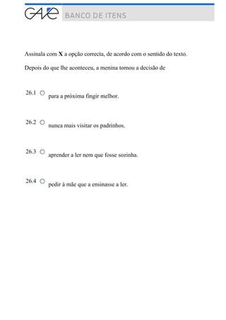 Assinala com X a opção correcta, de acordo com o sentido do texto.
Depois do que lhe aconteceu, a menina tomou a decisão de
26.1
para a próxima fingir melhor.
26.2
nunca mais visitar os padrinhos.
26.3
aprender a ler nem que fosse sozinha.
26.4
pedir à mãe que a ensinasse a ler.
 