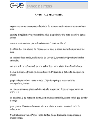 A VISITA À MADRINHA
Agora, agora mesmo quase à beirinha do sono da noite, dou comigo a colocar
uma
cassete especial no vídeo da minha vida e a preparar-me para assistir a certas
coisas
que me aconteceram por volta dos meus 5 anos de idade!
(...) Um dia, por alturas da Páscoa desse ano, a nossa mãe olhou para mim e
para
as minhas duas irmãs, mais novas do que eu e, apontando apenas para mim,
anunciou
em voz solene: «Amanhã vamos todos fazer uma visita à tua Madrinha!»
(...) A minha Madrinha era nossa tia-avó. Pequenina e delicada, não parecia
muito
preparada para viver neste mundo. Digo isto porque andava muito
devagarinho, como
se tivesse medo de pisar o chão e de ele se queixar. E passava por entre os
móveis e
as cadeiras, e de porta em porta, com muita cerimónia, assim como que a pedir
licença
para passar. E o seu cabelo era só caracolinhos muito brancos à roda da
cabeça. A
Madrinha morava no Porto, junto da Rua Sá da Bandeira, numa moradia
muito bonita.
 