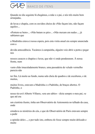 Quando no dia seguinte lá chegámos, a mãe e o pai, e nós três muito bem
arranjadas,
de luvas e chapéu, com os ouvidos cheios de «Não façam isto, não façam
aquilo»...
«Portem-se bem»... «Não batam os pés»... «Não mexam em nada»..., já
sabíamos que
a Madrinha estava à nossa espera, pois esta visita anual era sempre anunciada
com a
devida antecedência. Tocámos à campainha, alguém veio abrir a porta e pegar
nos
nossos casacos e chapéus e luvas, que não vi onde penduraram. À nossa
frente, num
vasto chão imaculadamente branco, uma passadeira de veludo vermelho
parecia não
ter fim. Lá muito ao fundo, numa sala cheia de quadros e de esculturas, e de
muitos,
muitos livros, estavam a Madrinha e o Padrinho, de braços abertos. O
Padrinho, o
nosso tio-avô Alberto Villares, «era um sábio» - dizia sempre o meu pai, «e
que até era
um cientista ilustre, tinha um Observatório de Astronomia no telhado da casa,
onde
estudava os mistérios do céu, e que do Observatório de Paris estavam sempre
a pedir
a opinião dele»..., e por tudo isto, embora ele fosse sempre muito delicado e
muito
 