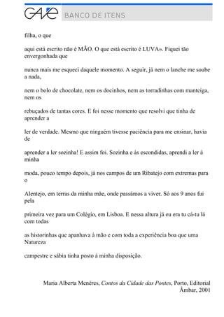 filha, o que
aqui está escrito não é MÃO. O que está escrito é LUVA». Fiquei tão
envergonhada que
nunca mais me esqueci daquele momento. A seguir, já nem o lanche me soube
a nada,
nem o bolo de chocolate, nem os docinhos, nem as torradinhas com manteiga,
nem os
rebuçados de tantas cores. E foi nesse momento que resolvi que tinha de
aprender a
ler de verdade. Mesmo que ninguém tivesse paciência para me ensinar, havia
de
aprender a ler sozinha! E assim foi. Sozinha e às escondidas, aprendi a ler à
minha
moda, pouco tempo depois, já nos campos de um Ribatejo com extremas para
o
Alentejo, em terras da minha mãe, onde passámos a viver. Só aos 9 anos fui
pela
primeira vez para um Colégio, em Lisboa. E nessa altura já eu era tu cá-tu lá
com todas
as historinhas que apanhava à mão e com toda a experiência boa que uma
Natureza
campestre e sábia tinha posto à minha disposição.
Maria Alberta Menéres, Contos da Cidade das Pontes, Porto, Editorial
Âmbar, 2001
 
