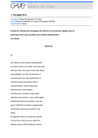 4. PA-2008-1P-5
Disciplina Língua Portuguesa (2º Ciclo)
Autor Provas de Aferição de Língua Portuguesa (GAVE)
Capacidades Leitura
O texto B, retirado de uma página da internet, foi escrito por alguém que se
preocupa com o que acontece aos animais abandonados.
Lê o texto.
TEXTO B
No Cantinho dos Animais Abandonados
de Viseu entram, em média, cerca de trinta
cães por mês, dos quais muitos são dados
para adopção, ao ritmo de duzentos e
cinquenta por ano. Há actualmente no
Cantinho quase quinhentos cães e
sessenta gatos, todos meiguinhos,
calmíssimos e muito felizes.
As férias são o primeiro motivo para
abandono de animais, o que, nesta região,
poderia facilmente ser evitado, uma vez
que o Cantinho se dispõe a aceitar todos
os animais cujos donos queiram ir de
férias.
O segundo motivo é o facto de, quando
a dona de um cão ou de um gato fica
grávida, ela ser influenciada por avisos
 