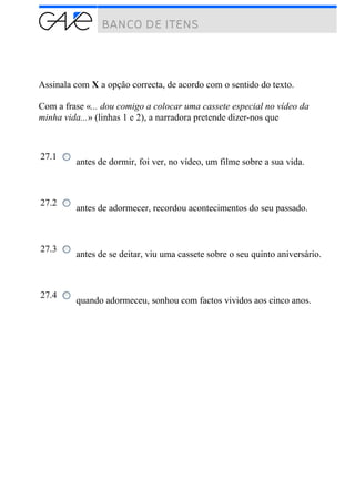 Assinala com X a opção correcta, de acordo com o sentido do texto.
Com a frase «... dou comigo a colocar uma cassete especial no vídeo da
minha vida...» (linhas 1 e 2), a narradora pretende dizer-nos que
27.1
antes de dormir, foi ver, no vídeo, um filme sobre a sua vida.
27.2
antes de adormecer, recordou acontecimentos do seu passado.
27.3
antes de se deitar, viu uma cassete sobre o seu quinto aniversário.
27.4
quando adormeceu, sonhou com factos vividos aos cinco anos.
 