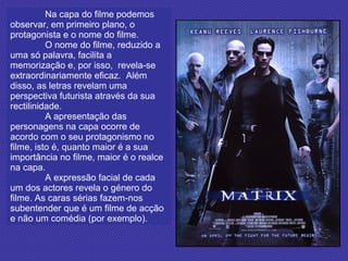 Na capa do filme podemos observar, em primeiro plano, o protagonista e o nome do filme.  O nome do filme, reduzido a uma só palavra, facilita a memorização e, por isso,  revela-se extraordinariamente eficaz.  Além disso, as letras revelam uma perspectiva futurista através da sua rectilinidade. A apresentação das personagens na capa ocorre de acordo com o seu protagonismo no filme, isto é, quanto maior é a sua importância no filme, maior é o realce na capa. A expressão facial de cada um dos actores revela o género do filme. As caras sérias fazem-nos subentender que é um filme de acção e não um comédia (por exemplo).   