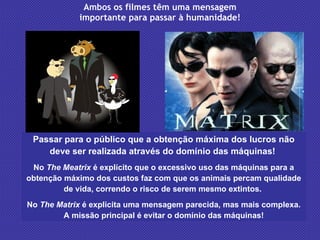 Ambos os filmes têm uma mensagem importante para passar à humanidade! Passar para o público que a obtenção máxima dos lucros não deve ser realizada através do domínio das máquinas!  No  The Meatrix  é explícito que o excessivo uso das máquinas para a obtenção máximo dos custos faz com que os animais percam qualidade de vida, correndo o risco de serem mesmo extintos.  No  The Matrix  é explicita uma mensagem parecida, mas mais complexa. A missão principal é evitar o domínio das máquinas! 