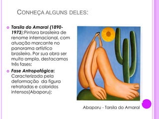    Conheça alguns deles:Tarsila do Amaral (1890-1973):Pintora brasileira de renome internacional, com atuação marcante no panorama artístico brasileiro. Por sua obra ser muito ampla, destacamos  três fases: Fase Antropofágica: Caracterizada pela deformação  da figura retratadas e coloridos intensos(Abaporu); Abaporu - Tarsila do Amaral