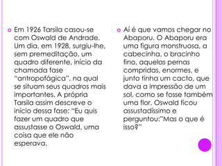 .Em 1926 Tarsila casou-se  com Oswald de Andrade. Um dia, em 1928, surgiu-lhe, sem premeditação, um quadro diferente, início da chamada fase “antropofágica”, na qual se situam seus quadros mais importantes. A própria Tarsila assim descreve o início dessa fase: “Eu quis fazer um quadro que assustasse o Oswald, uma coisa que ele não esperava.Aí é que vamos chegar no Abaporu. O Abaporu era uma figura monstruosa, a cabecinha, o bracinho fino, aquelas pernas compridas, enormes, e junto tinha um cacto, que dava a impressão de um sol, como se fosse também uma flor. Oswald ficou assustadíssimo e perguntou:”Mas o que é isso?” 