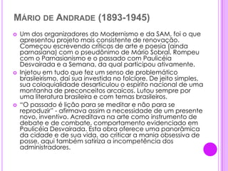 Mário de Andrade (1893-1945)Um dos organizadores do Modernismo e da SAM, foi o que apresentou projeto mais consistente de renovação. Começou escrevendo críticas de arte e poesia (ainda parnasiana) com o pseudônimo de Mário Sobral. Rompeu com o Parnasianismo e o passado com Paulicéia Desvairada e a Semana, da qual participou ativamente.Injetou em tudo que fez um senso de problemático brasileirismo, daí sua investida no folclore. De jeito simples, sua coloquialidade desarticulou o espírito nacional de uma montanha de preconceitos arcaicos. Lutou sempre por uma literatura brasileira e com temas brasileiros.“O passado é lição para se meditar e não para se reproduzir” - afirmava assim a necessidade de um presente novo, inventivo. Acreditava na arte como instrumento de debate e de combate, comportamento evidenciado em Paulicéia Desvairada. Esta obra oferece uma panorâmica da cidade e de sua vida, ao criticar a mania obsessiva de posse, aqui também satiriza a incompetência dos administradores.