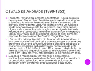 Oswald de Andrade (1890-1853)Foi poeta, romancista, ensaísta e teatrólogo. Figura de muito destaque no Modernismo Brasileiro, ele trouxe de sua viagem a Europa o Futurismo. Formado em Direito, Oswald era um playboy extravagante: usa luvas xadrez e tinha um Cadillac verde apenas porque este tinha cinzeiro, para citar apenas algumas de suas muitas extravagâncias. Amigo de Mário de Andrade, era seu oposto: milionário, extrovertido, mulherengo (casou-se 5 vezes, as mais célebres sendo as duas primeiras esposas: Tarsila do Amaral e Patrícia "Pagu" Galvão).  Foi um dos principais artistas da Semana de Arte Moderna e lançou o Movimento Pau-Brasil e a Antropofagia, corrente que pretendia devorar a cultura européia e brasileira da época e criar uma verdadeira cultura brasileira. Fazendeiro de café, perdeu tudo e foi à falência em 1929 com o crash da Bolsa de Valores. Militante esquerdista, passou a divulgar o Comunismo junto com Pagu em 1931, mas desligou-se do Partido em 1945.Sua obra é marcada por irreverência, coloquialismo, nacionalismo, exercício de demolição e crítica. Incomodar os acomodados, estimular o leitor através de palavras de coragem eram constantes preocupações desse autor.