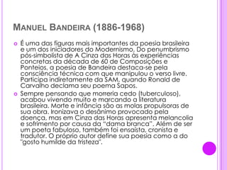 Manuel Bandeira (1886-1968)É uma das figuras mais importantes da poesia brasileira e um dos iniciadores do Modernismo. Do penumbrismo pós-simbolista de A Cinza das Horas às experiências concretas da década de 60 de Composições e Ponteios, a poesia de Bandeira destaca-se pela consciência técnica com que manipulou o verso livre. Participa indiretamente da SAM, quando Ronald de Carvalho declama seu poema Sapos.Sempre pensando que morreria cedo (tuberculoso), acabou vivendo muito e marcando a literatura brasileira. Morte e infância são as molas propulsoras de sua obra. Ironizava o desânimo provocado pela doença, mas em Cinza das Horas apresenta melancolia e sofrimento por causa da “dama branca”. Além de ser um poeta fabuloso, também foi ensaísta, cronista e tradutor. O próprio autor define sua poesia como a do "gosto humilde da tristeza".