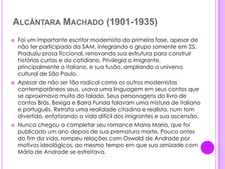 Alcântara Machado (1901-1935)Foi um importante escritor modernista da primeira fase, apesar de não ter participado da SAM, integrando o grupo somente em 25. Produziu prosa ficcional, renovando sua estrutura para construir histórias curtas e do cotidiano. Privilegia o imigrante, principalmente o italiano, e sua fusão, ampliando o universo cultural de São Paulo.Apesar de não ser tão radical como os outros modernistas contemporâneos seus, usava uma linguagem em seus contos que se aproximava muito do falado. Seus personagens do livro de contos Brás, Bexiga e Barra Funda falavam uma mistura de italiano e português. Retrata uma realidade citadina e realista, num tom divertido, enfatizando a vida difícil dos imigrantes e sua ascensão.Nunca chegou a completar seu romance Mana Maria, que foi publicado um ano depois de sua prematura morte. Pouco antes do fim da vida, rompeu relações com Oswald de Andrade por motivos ideológicos, ao mesmo tempo em que sua amizade com Mário de Andrade se estreitava.