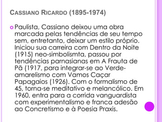 Cassiano Ricardo (1895-1974)Paulista, Cassiano deixou uma obra marcada pelas tendências de seu tempo sem, entretanto, deixar um estilo próprio. Iniciou sua carreira com Dentro da Noite (1915) neo-simbolismta, passou por tendências parnasianas em A Frauta de Pã (1917, para integrar-se ao Verde-amarelismo com Vamos Caçar Papagaios (1926). Com o formalismo de 45, torna-se meditativo e melancólico. Em 1960, entra para a corrida vanguardista com experimentalismo e franca adesão ao Concretismo e à Poesia Praxis.