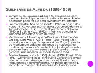 Guilherme de Almeida (1890-1969)Sempre se ajustou aos padrões e foi disciplinado, com mestria sobre a língua e seus dispositivos técnicos. Exímio poeta que pode ter sua obra dividida em três etapas: Pré-modernista - Nós (só de sonetos, 1917), A Dança das Horas (1919), Messidor (contendo os dois anteriores mais A Suave Colheita, 1919), Livro de Horas de Sóror Dolorosa (1920) e Era Uma Vez..., (1922) - influência parnasiano-simbolista, habilidoso artista do versoModernismo - A Frauta que Eu Perdi (subtítulo Canções Gregas, 1924) Meu (1925) e Raça (1925) - versos livres, sonoridade e ressurgir de algumas rimas. Raça (rapsódia da mestiçagem brasileira) pertence ao nacionalismo estético com nomeação metonímica (português = velho cavaleiro, índio reluz em cores e preto = samba), versos grandes, frases nominais e vocábulos mais raros.Pós-Modernismo - Você (1930), Acaso (1938), Poesia Vária (1947), Camoniana (1956) e Pequeno Cancioneiro (1956) - retorno ao ponto de origem: versos metrificados, rimas raras, sonetos e sentimentalismo. Apanágio da técnica, reconstitui a maneira de Camões e dos Cancioneiros