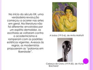 .A boba (1915-6), de Anita MalfattiCabeça de Cristo (1919-20), de Victor Brecheret      No início do século XX, uma verdadeira revolução começou a ocorrer nas artes em geral. Na literatura não foi diferente: envolvidos por um espírito demolidor, os escritores se voltaram contra o academicismo e romperam com os padrões estéticos vigentes. Avessos às regras, os modernistas propuseram as “palavras em liberdade”.