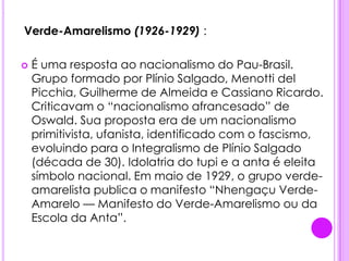 .Verde-Amarelismo (1926-1929) :É uma resposta ao nacionalismo do Pau-Brasil. Grupo formado por Plínio Salgado, Menotti delPicchia, Guilherme de Almeida e Cassiano Ricardo. Criticavam o “nacionalismo afrancesado” de Oswald. Sua proposta era de um nacionalismo primitivista, ufanista, identificado com o fascismo, evoluindo para o Integralismo de Plínio Salgado (década de 30). Idolatria do tupi e a anta é eleita símbolo nacional. Em maio de 1929, o grupo verde-amarelista publica o manifesto “Nhengaçu Verde-Amarelo — Manifesto do Verde-Amarelismo ou da Escola da Anta”.