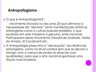 .   Antropofagismo :O que é Antropofagismo? :      - Movimento iniciado no dos anos 20 que afirmava a necessidade de “devorar” tanto manifestações artísticas estrangeiras como a cultura popular brasileira, o que resultaria em arte moderna e genuína, ente nacional. Participaram desse movimento Oswald de Andrade, Tarsila do Amara, di Cavalcanti etc.A Antropofagia propunha a “devoração” de influências estrangeiras, como no ritual canibal (em que se devora o inimigo com a crença de poder-se absorver suas qualidades), para que a arte nacional ganhasse uma feição mais brasileira.