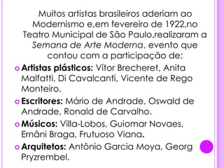 .   Muitos artistas brasileiros aderiam ao Modernismo e,em fevereiro de 1922,no Teatro Municipal de São Paulo,realizaram a Semana de Arte Moderna, eventoque contou com a participação de:Artistas plásticos: Vítor Brecheret, Anita Malfatti, Di Cavalcanti, Vicente de Rego Monteiro.Escritores: Mário de Andrade, Oswald de Andrade, Ronald de Carvalho.Músicos: Villa-Lobos, Guiomar Novaes, Ernâni Braga, Frutuoso Viana.Arquitetos: Antônio Garcia Moya, Georg Pryzrembel.