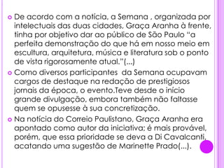 .De acordo com a notícia, a Semana , organizada por intelectuais das duas cidades, Graça Aranha à frente, tinha por objetivo dar ao público de São Paulo “a perfeita demonstração do que há em nosso meio em escultura, arquitetura, música e literatura sob o ponto de vista rigorosamente atual.”(...)Como diversos participantes  da Semana ocupavam cargos de destaque na redação de prestigiosos jornais da época, o evento.Teve desde o início grande divulgação, embora também não faltasse quem se opusesse à sua concretização.Na notícia do Correio Paulistano, Graça Aranha era apontado como autor da iniciativa; é mais provável, porém, que essa prioridade se deva a Di Cavalcanti, acatando uma sugestão de Marinette Prado(...).