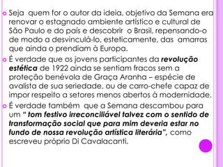 .Seja  quem for o autor da ideia, objetivo da Semana era renovar o estagnado ambiente artístico e cultural de São Paulo e do país e descobrir  o Brasil, repensando-o de modo a desvinculá-lo, esteticamente, das  amarras que ainda o prendiam à Europa.É verdade que os jovens participantes da revolução estética de 1922 ainda se sentiam fracos sem a proteção benévola de Graça Aranha – espécie de avalista de sua seriedade, ou de carro-chefe capaz de impor respeito a setores menos abertos à modernidade.É verdade também  que a Semana descambou para um “ tom festivo irreconciliável talvez com o sentido de transformação social que para mim deveria estar no fundo de nossa revolução artística literária”, como escreveu próprio Di Cavalacanti.