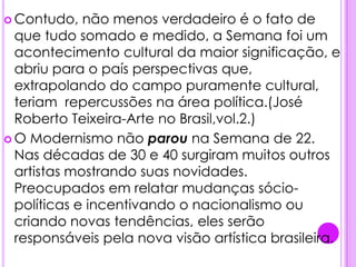 .Contudo, não menos verdadeiro é o fato de que tudo somado e medido, a Semana foi um acontecimento cultural da maior significação, e abriu para o país perspectivas que, extrapolando do campo puramente cultural, teriam  repercussões na área política.(José Roberto Teixeira-Arte no Brasil,vol.2.)O Modernismo não parou na Semana de 22. Nas décadas de 30 e 40 surgiram muitos outros artistas mostrando suas novidades. Preocupados em relatar mudanças sócio-políticas e incentivando o nacionalismo ou criando novas tendências, eles serão responsáveis pela nova visão artística brasileira. 