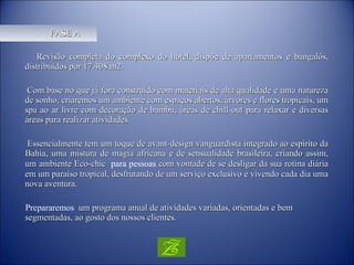 FASE A Revisão completa do complexo do hotel, dispõe de apartamentos e bangalôs, distribuídos por 17.408 m2. Com base no que já fora construído com materiais de alta qualidade e uma natureza de sonho, criaremos um ambiente com espaços abertos, árvores e flores tropicais, um spa ao ar livre com decoração de bambu, áreas de chill-out para relaxar e diversas áreas para realizar atividades. Essencialmente tem um toque de avant-design vanguardista integrado ao espírito da Bahia, uma mistura de magia africana e de sensualidade brasileira, criando assim, um ambiente Eco-chic   para  pessoas   com vontade de se desligar da sua rotina diária em um paraíso tropical, desfrutando de um serviço exclusivo e vivendo cada dia uma nova aventura. Prepararemos  um programa anual de atividades variadas, orientadas e bem segmentadas, ao gosto dos nossos clientes. 